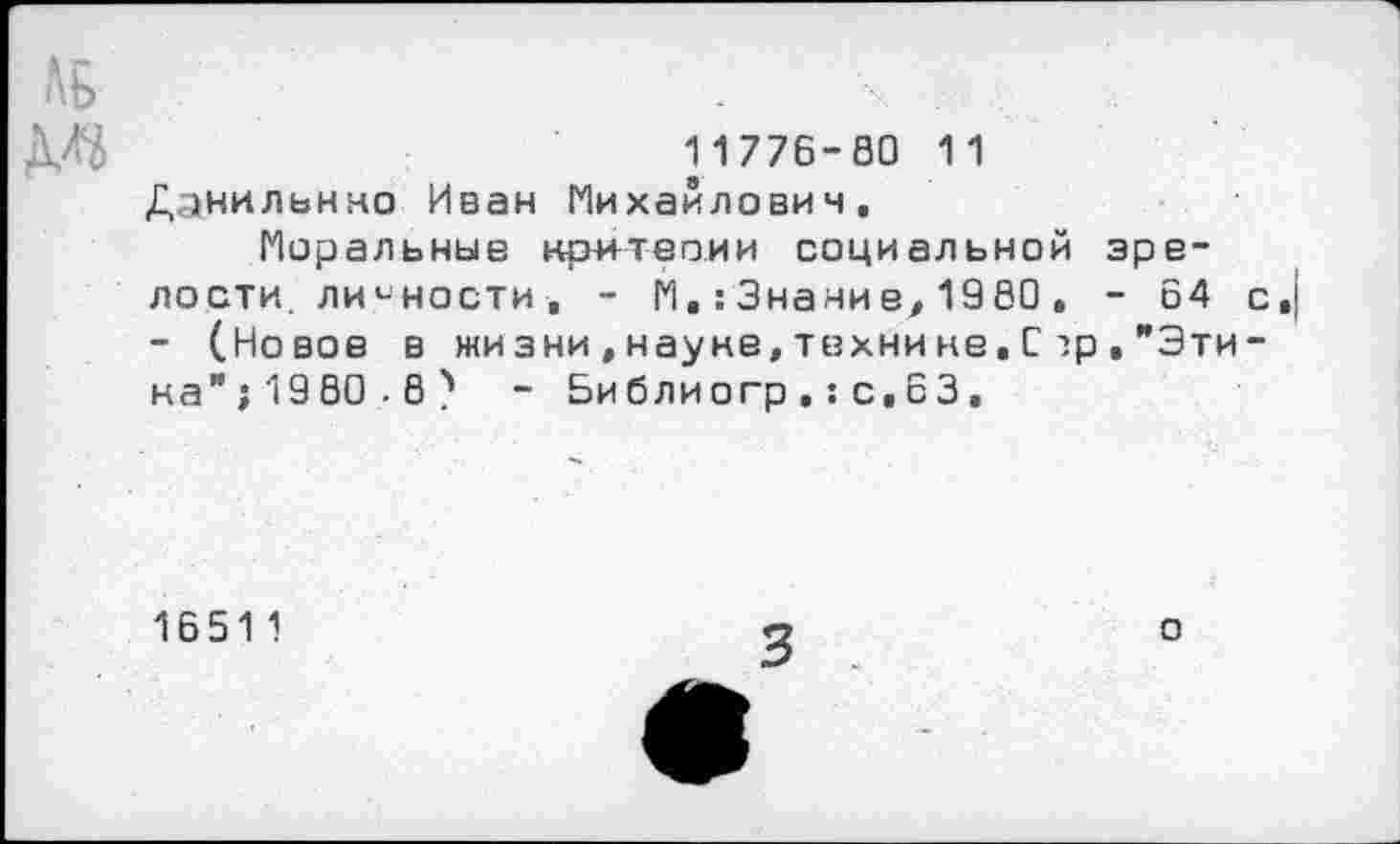 ﻿11776-80 11 Даниленко Иван Михайлович.
Моральные критерии социальной зрелости. личности , - М.: Знание, 1980 . - 64 с - (Новое в жизни,науке,технине,С?р."Эти-на”; 1980.8 ) - Библиогр ,: с.63,
16511
о
3